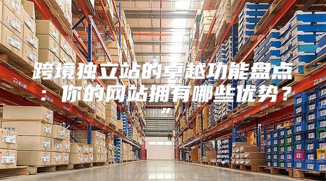 跨境独立站的卓越功能盘点：你的网站拥有哪些优势？”