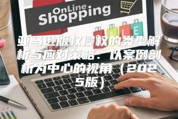 亚马逊版权侵权的类型解析与应对策略：以案例剖析为中心的视角2025版