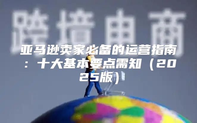 亚马逊卖家必备的运营指南：十大基本要点需知2025版
