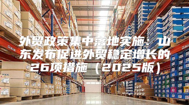 外贸政策集中落地实施：山东发布促进外贸稳定增长的26项措施2025版