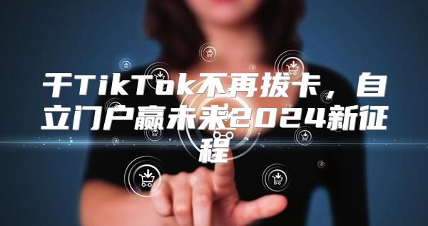 干TikTok不再拔卡，自立门户赢未来2025新征程