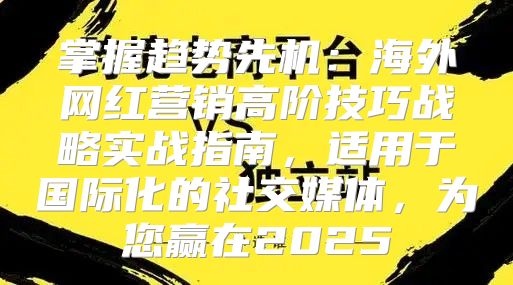 掌握趋势先机：海外网红营销高阶技巧战略实战指南，适用于国际化的社交媒体，为您赢在2025