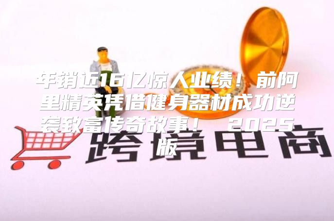 年销近16亿惊人业绩！前阿里精英凭借健身器材成功逆袭致富传奇故事！ 2025版