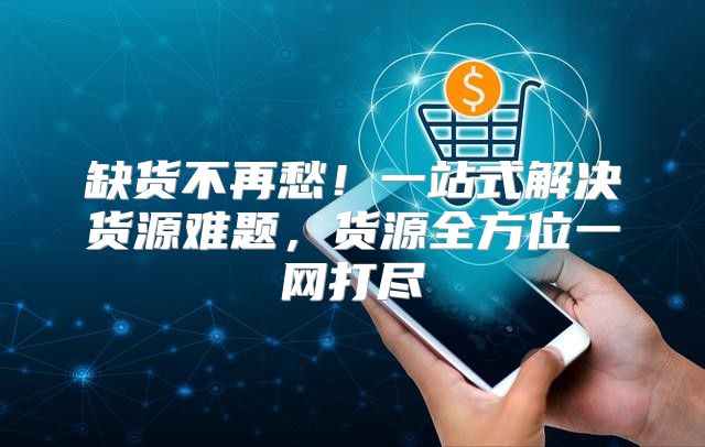 缺货不再愁！一站式解决货源难题，货源全方位一网打尽