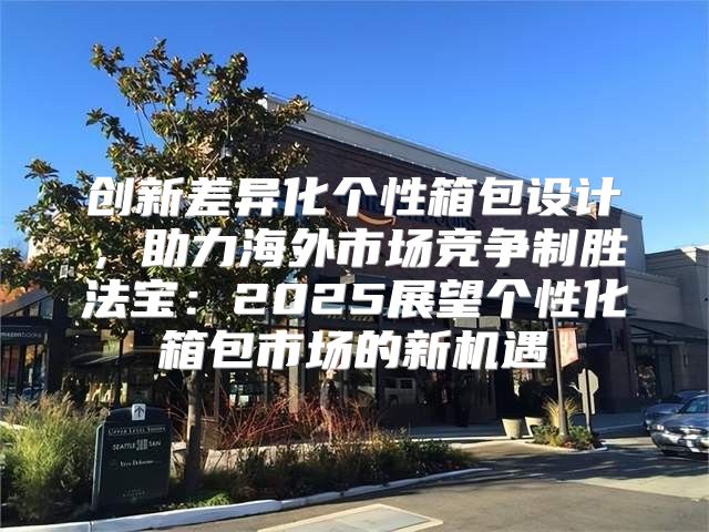 创新差异化个性箱包设计，助力海外市场竞争制胜法宝：2025展望个性化箱包市场的新机遇