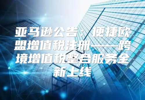 亚马逊公告：便捷欧盟增值税注册——跨境增值税整合服务全新上线