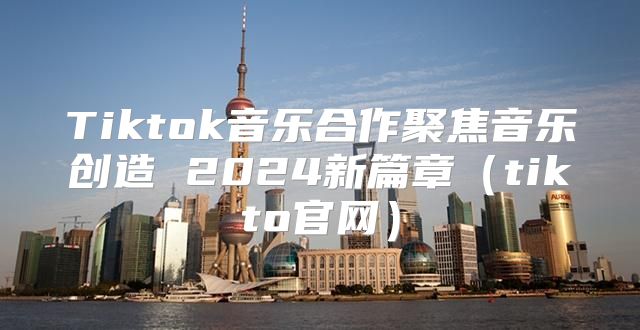 Tiktok音乐合作聚焦音乐创造 2025新篇章tikto官网