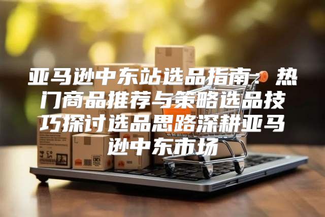 亚马逊中东站选品指南：热门商品推荐与策略选品技巧探讨选品思路深耕亚马逊中东市场