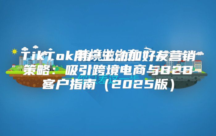 TikTok用户主动加好友营销策略：吸引跨境电商与B2B客户指南2025版