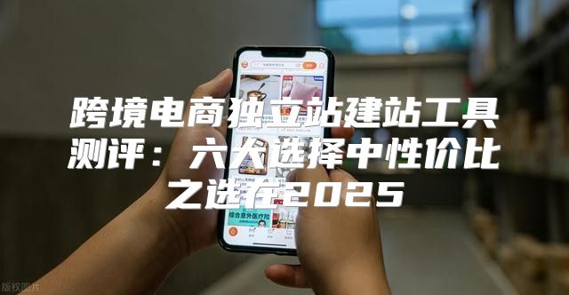 跨境电商独立站建站工具测评：六大选择中性价比之选在2025
