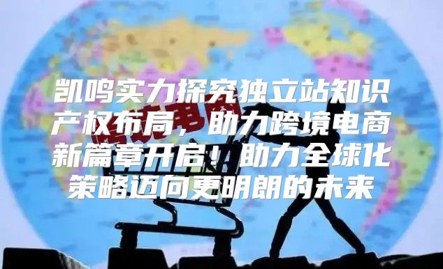 凯鸣实力探究独立站知识产权布局，助力跨境电商新篇章开启！助力全球化策略迈向更明朗的未来