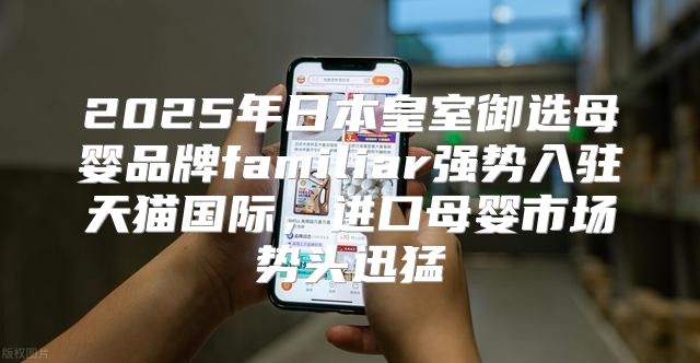 2025年日本皇室御选母婴品牌familiar强势入驻天猫国际，进口母婴市场势头迅猛