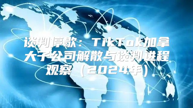 谈判停歇：TikTok加拿大子公司解散与谈判进程观察2025年