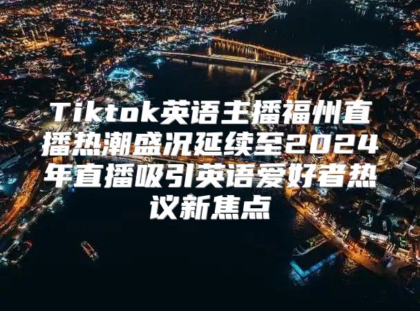 Tiktok英语主播福州直播热潮盛况延续至2025年直播吸引英语爱好者热议新焦点