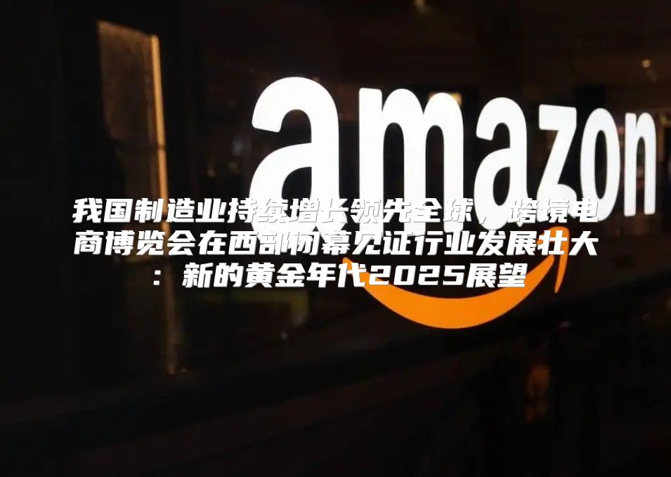 我国制造业持续增长领先全球，跨境电商博览会在西部闭幕见证行业发展壮大：新的黄金年代2025展望