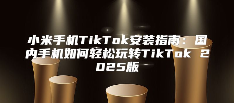 小米手机TikTok安装指南：国内手机如何轻松玩转TikTok 2025版