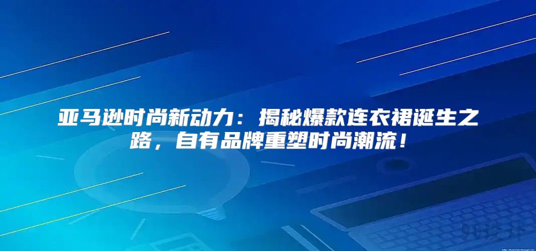 亚马逊时尚新动力：揭秘爆款连衣裙诞生之路，自有品牌重塑时尚潮流！