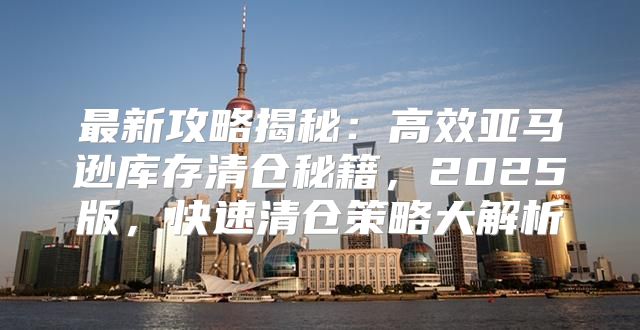 最新攻略揭秘：高效亚马逊库存清仓秘籍，2025版，快速清仓策略大解析