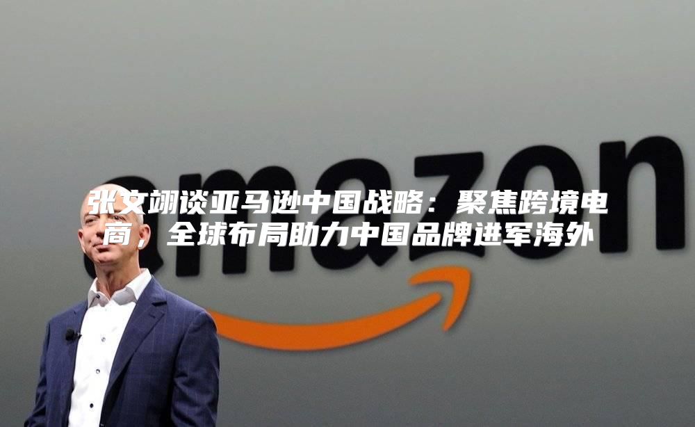张文翊谈亚马逊中国战略：聚焦跨境电商，全球布局助力中国品牌进军海外