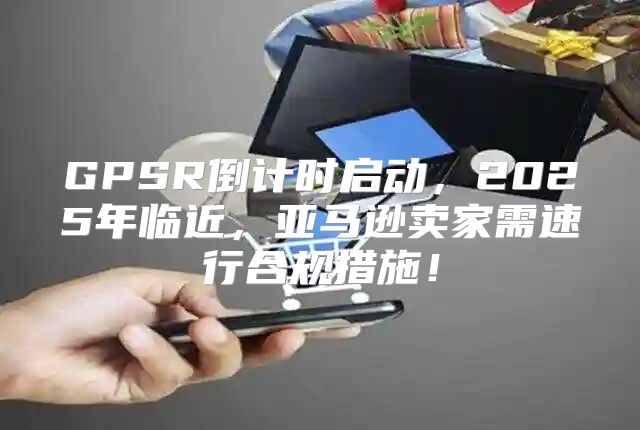 GPSR倒计时启动，2025年临近，亚马逊卖家需速行合规措施！