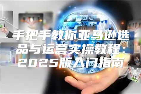 手把手教你亚马逊选品与运营实操教程：2025版入门指南
