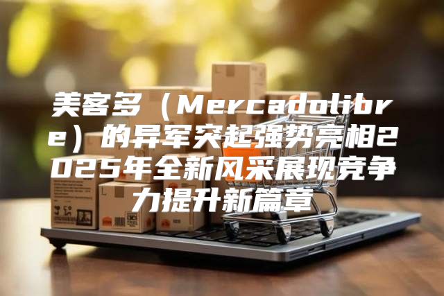 美客多Mercadolibre的异军突起强势亮相2025年全新风采展现竞争力提升新篇章