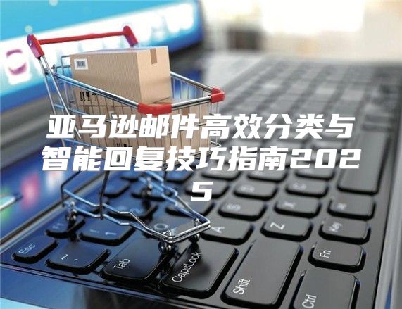 亚马逊邮件高效分类与智能回复技巧指南2025