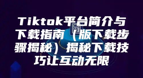 Tiktok平台简介与下载指南版下载步骤揭秘揭秘下载技巧让互动无限