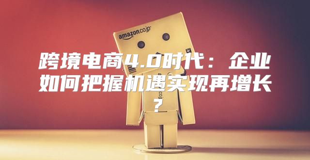 跨境电商4.0时代：企业如何把握机遇实现再增长？