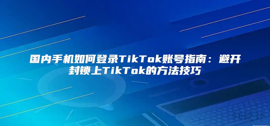 国内手机如何登录TikTok账号指南：避开封锁上TikTok的方法技巧