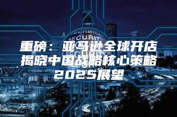 重磅：亚马逊全球开店揭晓中国战略核心策略2025展望