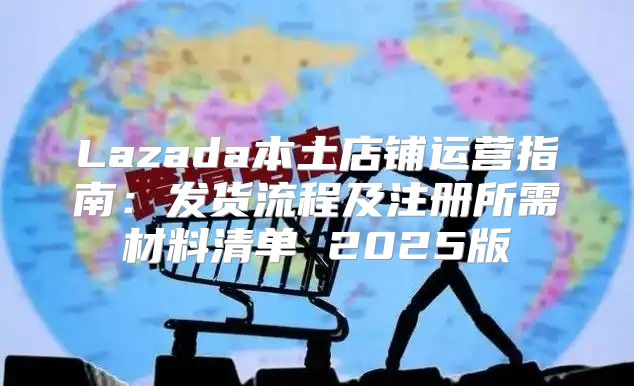 Lazada本土店铺运营指南：发货流程及注册所需材料清单 2025版