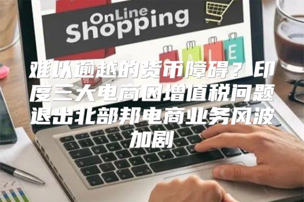 难以逾越的货币障碍？印度三大电商因增值税问题退出北部邦电商业务风波加剧