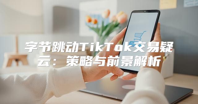 字节跳动TikTok交易疑云：策略与前景解析