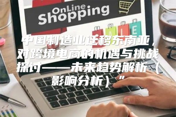 中国制造业迁移东南亚，对跨境电商的机遇与挑战探讨——未来趋势解析影响分析”