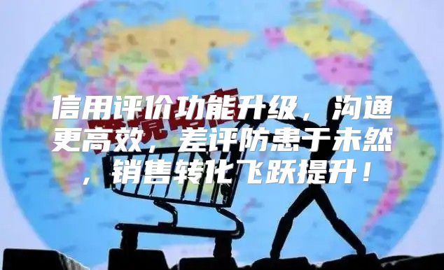 信用评价功能升级，沟通更高效，差评防患于未然，销售转化飞跃提升！