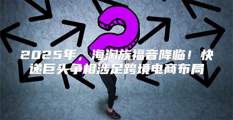 2025年，海淘族福音降临！快递巨头争相涉足跨境电商布局