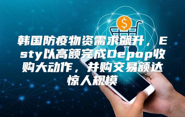 韩国防疫物资需求飙升，Esty以高额完成Depop收购大动作，并购交易额达惊人规模