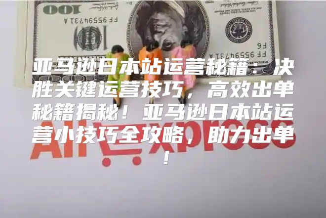 亚马逊日本站运营秘籍：决胜关键运营技巧，高效出单秘籍揭秘！亚马逊日本站运营小技巧全攻略，助力出单！