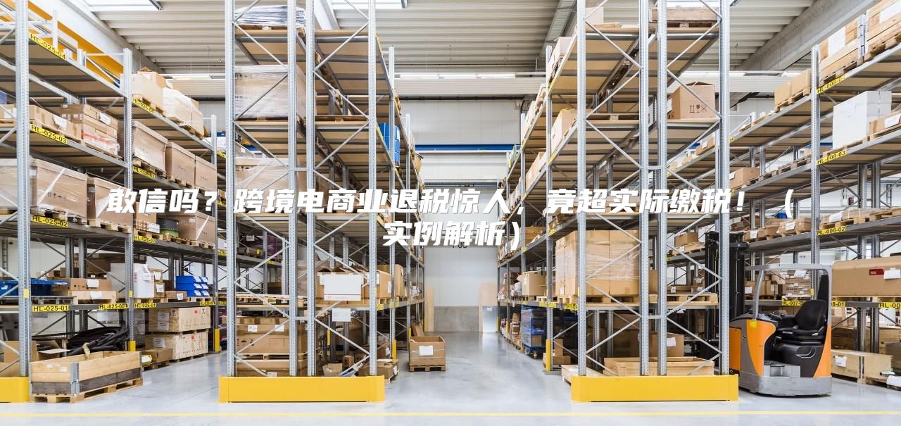 敢信吗？跨境电商业退税惊人，竟超实际缴税！实例解析