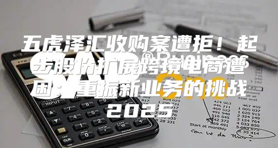 五虎泽汇收购案遭拒！起步股份扩展跨境电商遭困：重振新业务的挑战2025