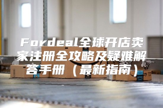 Fordeal全球开店卖家注册全攻略及疑难解答手册最新指南
