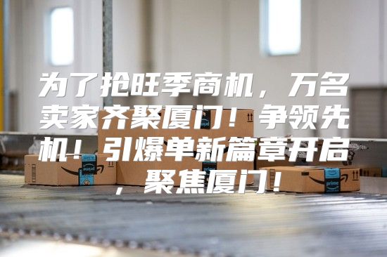 为了抢旺季商机，万名卖家齐聚厦门！争领先机！引爆单新篇章开启，聚焦厦门！