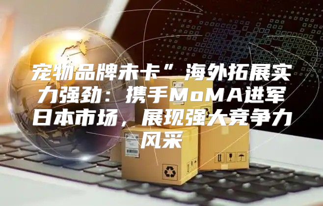 宠物品牌未卡”海外拓展实力强劲：携手MoMA进军日本市场，展现强大竞争力风采