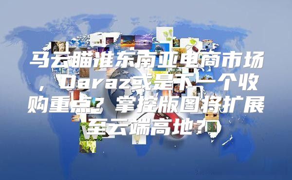 马云瞄准东南亚电商市场，Daraz或是下一个收购重点？掌控版图将扩展至云端高地？