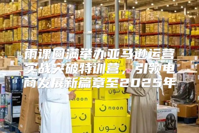 雨课圆满举办亚马逊运营实战突破特训营，引领电商发展新篇章至2025年