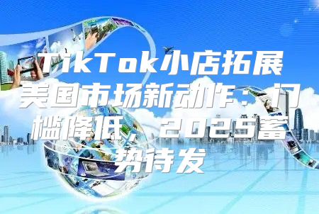 TikTok小店拓展美国市场新动作：门槛降低，2025蓄势待发