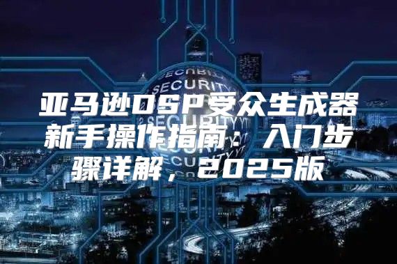 亚马逊DSP受众生成器新手操作指南：入门步骤详解，2025版