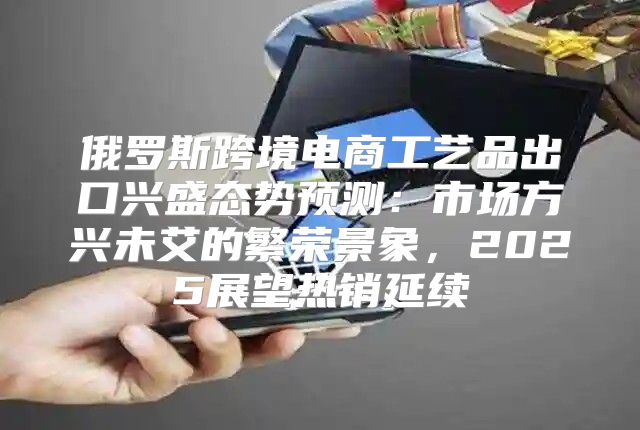 俄罗斯跨境电商工艺品出口兴盛态势预测：市场方兴未艾的繁荣景象，2025展望热销延续