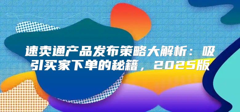 速卖通产品发布策略大解析：吸引买家下单的秘籍，2025版